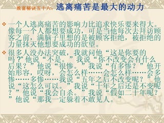 致富秘诀五十六： 逃离痛苦是最大的动力 一个人逃离痛苦的影响力比追求快乐要来得大。像每一个人都想要成功，可是当他每次去拜访顾客之前，满脑子里想的是被顾客拒绝，被拒绝的力量抹灭他想要成功的欲望。 很多人没办法突破，我就问他“这是你要的吗 ?” 他说“不是。”我说“你不改变会有什么后果？”他说“很惨。”我说“有多惨？”他开始形容，哎呀，会怎么样……会怎么样……会多惨……多惨……我说“五年之后不改变呢？”他说“这怎么可以。”我说“十年之后还是不变呢？”他说“我会自杀。”我说“假如二十年呢？”他说“那我一定躲着不敢见人。” 