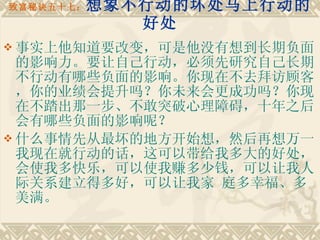 致富秘诀五十七： 想象不行动的坏处马上行动的好处 事实上他知道要改变，可是他没有想到长期负面的影响力。要让自己行动，必须先研究自己长期不行动有哪些负面的影响。你现在不去拜访顾客，你的业绩会提升吗？你未来会更成功吗？你现在不踏出那一步、不敢突破心理障碍，十年之后会有哪些负面的影响呢？ 什么事情先从最坏的地方开始想，然后再想万一我现在就行动的话，这可以带给我多大的好处，会使我多快乐，可以使我赚多少钱，可以让我人际关系建立得多好，可以让我家 庭多幸福、多美满。  