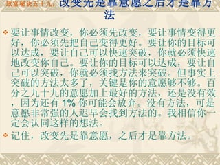 致富秘诀五十九： 改变先是靠意愿之后才是靠方法 要让事情改变，你必须先改变，要让事情变得更好，你必须先把自己变得更好。要让你的目标可以达成，要让自己可以快速突破，你就必须快速地改变你自己。要让你的目标可以达成，要让自己可以突破，你就必须找方法来突破。但事实上突破的方法太多了，关键是你的意愿够不够。百分之九十九的意愿加上最好的方法，还是没有效，因为还有 1% 你可能会放弃。没有方法，可是意愿非常强的人迟早会找到方法的。我相信你一定会认同这样的想法。 记住，改变先是靠意愿，之后才是靠方法。 
