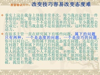 致富秘诀六十： 改变技巧容易改变态度难 事实上这在我身上体验非常多次。每当我决定要做一件事情的时候，即使我找不出方法，都会绞尽脑汁想出一个方法，即使是一个不是很有效率的方法，至少我都会完成它。可是当我意愿不是很强的时候，这时候就没有动力。 有很多主管一直在研究属下有哪些问题， 属下的问题只有两种，一个是态度的问题，一个是技巧的问题 。你可以问自己，你的属下到底是态度有问题，还是技巧有问题？假如属下的技巧有问题，那是你的问题。假如属下的态度有问题，那是他的问题。一般人都喜欢改变别人的态度，但这个人不愿意做、不想做，那你拿他一点办法都没有。他到底想不想要突破？他到底是不是一定要突破？他是不是现在就要突破？假如他是明天要突破，我没有兴趣。 