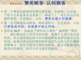 致富秘诀五： 赞美顾客 认同顾客 第二个增加信赖感的步骤是赞美他，表扬他。比如说，“你今天看起来真是美极了、帅呆了！”而且是出自真诚的赞美，不是敷衍。记住， 赞美会建立信赖感 。 第三是不断地认同顾客。顾客讲的不一定是对的，可是 只要他是对的，你就要开始认同他 。　　 第四是 NLP ，也就是“神经语言课程”谈到的“模仿”。我们都知道人讲话有快有慢，像我个人讲话是比较快的，所以通常我比较可以沟通的顾客是讲话速度比较快的，而我对讲话比较慢的顾客就会失去很大的信赖感和影响力。所以当我每次销售的时候，我会不断地调整。我讲话的速度，来符合对方说话的速度。 