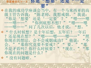 致富秘诀六十一 ： 你是“想要”还是“一定要” 在我的成功学座谈会当中，有一个马来西亚的高级主管告诉我：“陈老师，我想戒烟。”我说：“你是‘想要’还是‘一定要’？”“嗯……嗯……嗯……” “你到底想不想？”“嗯……嗯……嗯……”问了几次以后，他才说：“想。” “ 什么时候想？是十年后想，五年后？一年后？还是现在想？”“嗯……嗯……嗯……”“照你现在的想法，会不会戒烟成功？”他说：“不会。”“那你究竟要不要戒？”“ 要。”“那不是矛盾吗？你什么时候要？”“现在。”“那你现在的问题是什么？” “ 没有问题啦。”   