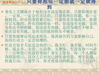 致富秘诀六十二： 只要你相信一定能就一定做得到 事实上关键就在于他有没有决定现在要。只要你现在要，一定要，一定会有方法的。只要你相信你能，你一定做得到。所有的事情和目标，只要你非常地渴望，你都可以实现的。所有的障碍也一样，你还没有突破，是因为你还不够积极。你还没有突破，是因为痛苦不够多。你还没有突破，是因为突破的快乐不够多。 只要你能够运用追求快乐、逃离痛苦的力量影响自己，你的行动力一定会倍增的。　　 但是有很多人还是会找借口，我不行、我不能、时间不够、钱太多、太贵、太浪费、太奢侈、有没有效……讲了一大堆借口有没有帮助？事实上没有。每一个人都必须排除借口，百分之百对自己的生命负责，勇于认错，快速行动，大量学习，你才有成功的机会。马上行动！ 