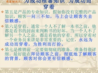 致富秘诀六： 为成功准备知识 为成功而穿着 第五是产品的专业知识。假如你没有完整的产品知识，顾客 一问三不知，马上会让顾客失去信赖感。 第六是穿着。通常一个人不了解一本书之前，他都是看书的封面来判断书的好坏。当一个人不了解另一个人之前，都是看他的穿着。所以穿着对一个业务员来讲是非常重要的。记住， 永远为成功而穿着，为胜利而打扮。　 　 第七是推销前一定要做彻底的准备，准备得很详细。最好能在 拜访顾客之前，彻底地了解顾客的背景，顾客对你会更有信赖感。   