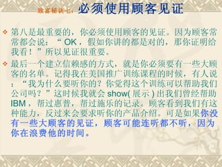 致富秘诀七： 必须使用顾客见证 第八是最重要的，你必须使用顾客的见证。因为顾客常常都会说：“ OK ，假如你讲的都是对的，那你证明给我看！”所以见证很重要。 最后一个建立信赖感的方式，就是你必须要有一些大顾客的名单。记得我在美国推广训练课程的时候，有人说：“我为什么要听你的？你觉得这个训练可以帮助我们公司吗？”这时候我就会 show( 展示 ) 出我们曾经帮助 IBM ，帮过惠普，帮过施乐的记录。顾客看到我们有这种能力，反过来会要求听你的产品介绍。可是如果 你没有一些大顾客的见证，顾客可能连听都不听，因为你在浪费他的时间。 
