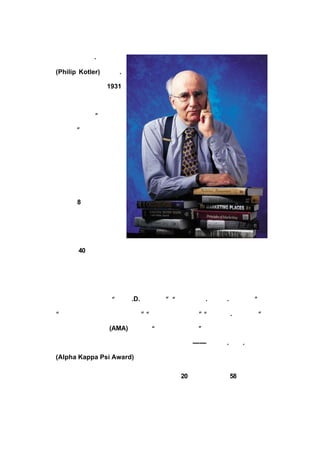.¿ÆÌØÀÕ

(Philip Kotler)·ÆÀûÆÕ
                   .

¿ÆÌØÀÕ²©Ê¿ÉúÓÚ
          1931

Äê£¬ÊÇÏÖ´úÓªÏúµÄ¼¯´ó

³ÉÕß£¬±»ÓþÎª¡°ÏÖ´úÓª

ÏúÖ®¸¸¡£¬ÏÖÈÎÎ÷±±´ó
       ±

Ñ§¿-Âå¸ñ¹ÜÀíÑ§ÔºÖÕ

Éí½ÌÊÚ£¬¾ßÓÐÂéÊ¡Àí¹¤

´óÑ§µÄ²©Ê¿¡¢¹þ·ð´óÑ§

²©Ê¿ºó¡¢¼°ËÕÀèÊÀ´óÑ§

µÈÆäËü
    8 Ëù´óÑ§µÄÈÙÓþ

²©Ê¿Ñ§Î»¡£

   ¿ÆÌØÀÕ²©Ê¿¼ûÖ¤

ÁËÃÀ¹ú Äê¾-¼ÃµÄÆð·ü¿²¿À¡¢Ë¥Âäµøå´ºÍ·±ÈÙÐËÍúµÄÀúÊ·£¬´Ó¶ø
     40

ÍêÕûµÄÓªÏúÀíÂÛ£¬ÅàÑøÁËÒ»´úÓÖÒ»´úÃÀ¹ú´óÐÍ¹«Ë¾µÄÆóÒµ¼Ò¡£

ÃÀ¹ú¹ú¼Ò¼¶Ñ«ÕÂ

   ºÍ°ý½±£¬°üÀ¨ .D.¿µ¸¥Ë¹½±¡¢
           ¡°±£¶û          ±¡°Ë¹Í¼¶ûÌØ
                            ¡   .ºàÌØÉ-
                                     .²¼ÀµÌØ½±¡¢
                                              ±¡

¡°½Ü³öµÄÓªÏúÑ§½ÌÓý¹¤×÷Õß½±¡¡°Óª
                     Ïú×¿Ô½¹±Ï×½±¡¡°²é¶ûË¹
                          ±¡
                           ¢     ± .¿âÀûÆæ½±¡£
                                  ¡
                                  ¢         ±¡

ËûÊÇÃÀ¹úÓªÏúÐ-»á
           (AMA)µÚÒ»½ì
                    ¡°ÓªÏú½ÌÓýÕß½±¡±µÄ»ñµÃÕß£¬Ò²ÊÇÖÁ½ñ

Î¨Ò»Èý´Î»ñµÃ¹ý¡¶ÓªÏúÔÓÖ¾¡·Äê¶È×î¼ÑÂÛÎÄ½±
                          ¡ª¡ª
                             °¢¶û·¨ .ÆÕÎ÷½±
                                 .¿¨ÅÁ

(Alpha Kappa Psi Award)µÄµÃÖ÷¡£

   ¿ÆÌØÀÕ²©Ê¿Öø×÷ÖÚ¶à£¬Ðí¶à¶¼±»·-ÒëÎª ¸ö¹ú¼ÒµÄ
                          20 ¶àÖÖÓïÑÔ£¬±»
                                      58

ÓªÏúÈËÊ¿ÊÓÎªÓªÏú±¦µä¡£ÆäÖÐ£¡¶ÓªÏú¹ÜÀí¡·Ò»Êé¸üÊÇ±»·îÎª
                           ¬
 