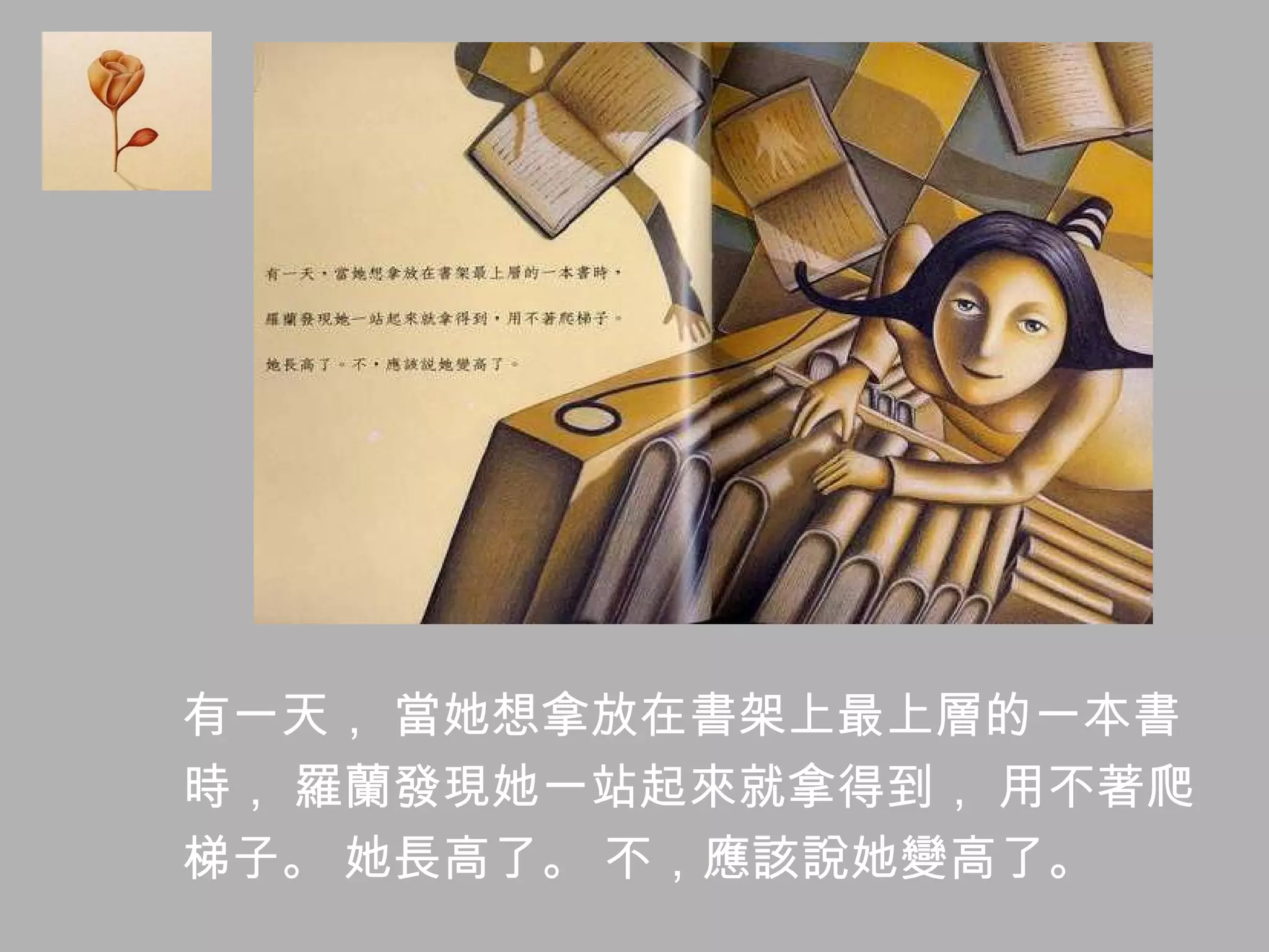 有一天， 當她想拿放在書架上最上層的一本書 時， 羅蘭發現她一站起來就拿得到， 用不著爬 梯子。 她長高了。 不，應該說她變高了。 
