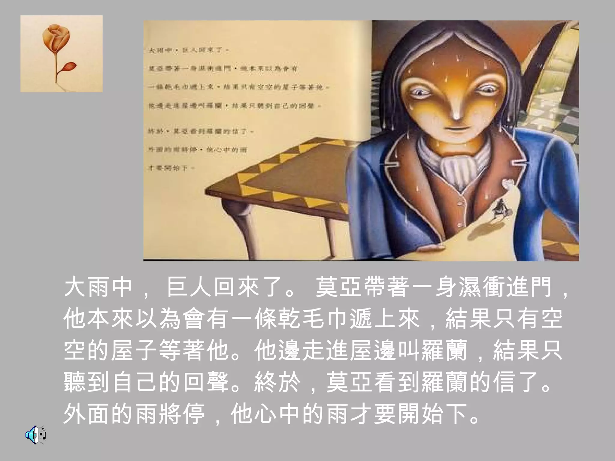 大雨中， 巨人回來了。 莫亞帶著一身濕衝進門， 他本來以為會有一條乾毛巾遞上來，結果只有空 空的屋子等著他。他邊走進屋邊叫羅蘭，結果只 聽到自己的回聲。終於，莫亞看到羅蘭的信了。 外面的雨將停，他心中的雨才要開始下。 