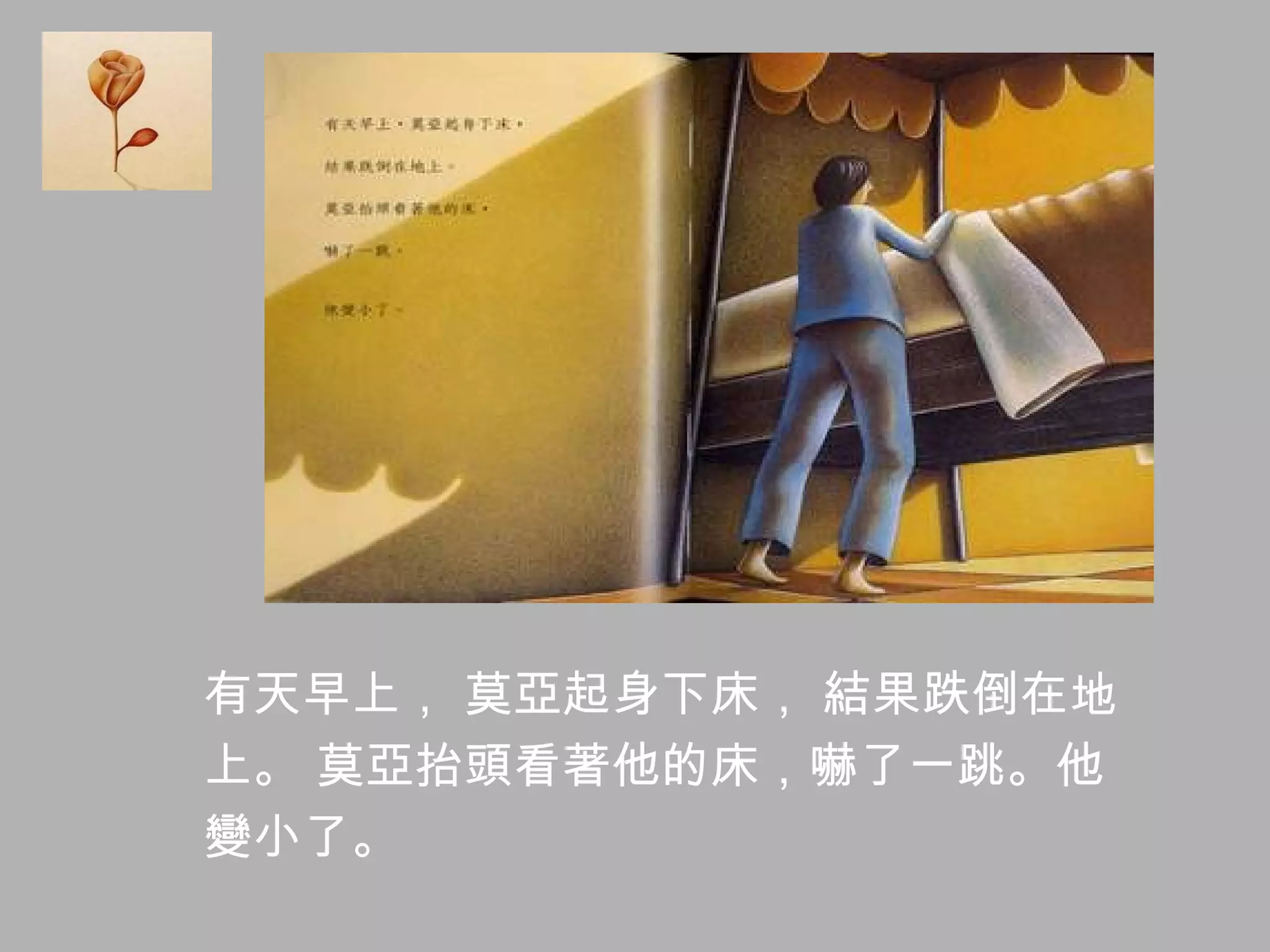 有天早上， 莫亞起身下床， 結果跌倒在地 上。 莫亞抬頭看著他的床，嚇了一跳。他 變小了。 