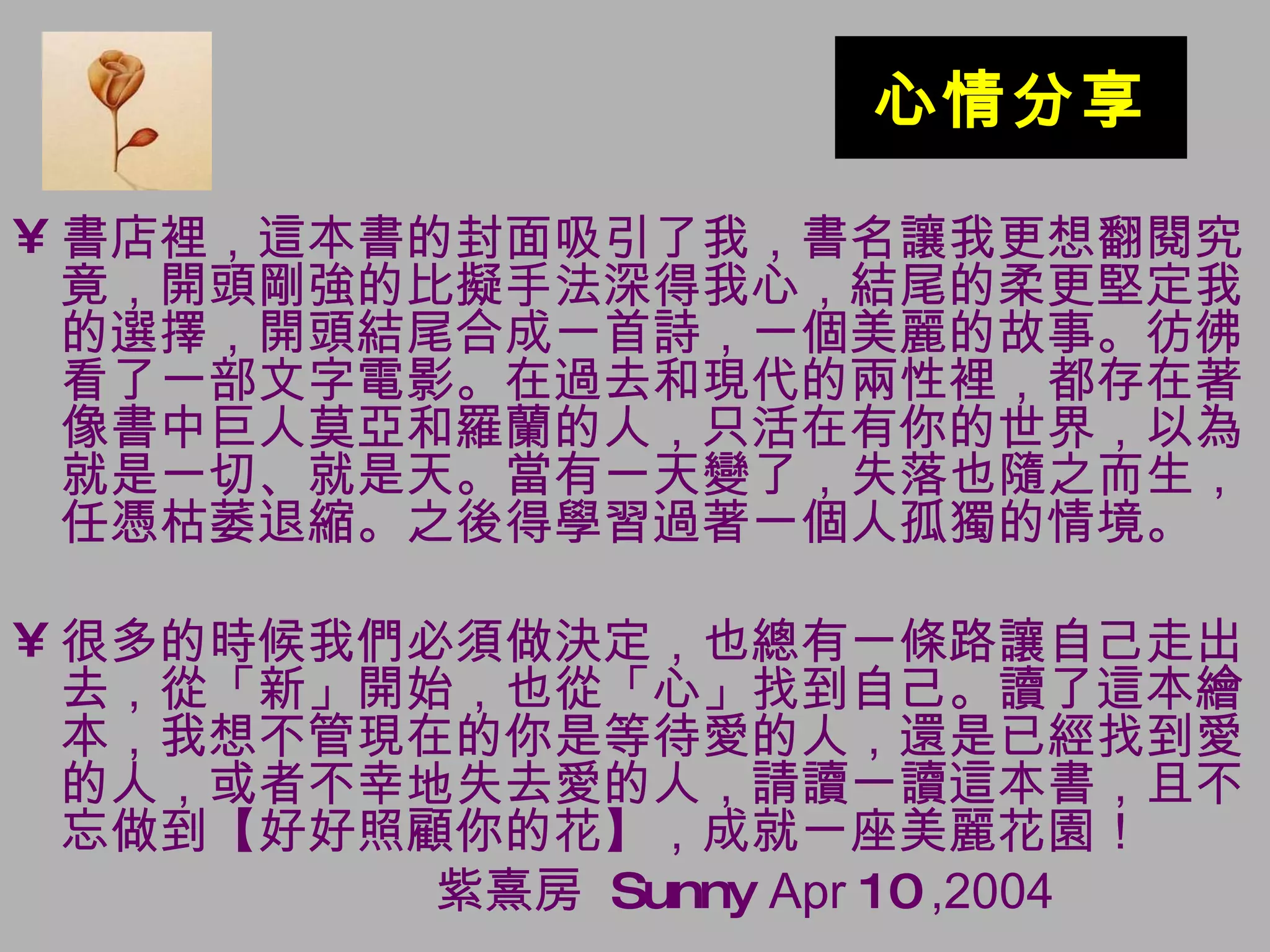 心情分享 書店裡，這本書的封面吸引了我，書名讓我更想翻閱究竟，開頭剛強的比擬手法深得我心，結尾的柔更堅定我的選擇，開頭結尾合成一首詩，一個美麗的故事。彷彿看了一部文字電影。在過去和現代的兩性裡，都存在著像書中巨人莫亞和羅蘭的人，只活在有你的世界，以為就是一切、就是天。當有一天變了，失落也隨之而生，任憑枯萎退縮。之後得學習過著一個人孤獨的情境。 很多的時候我們必須做決定，也總有一條路讓自己走出去，從「新」開始，也從「心」找到自己。讀了這本繪本，我想不管現在的你是等待愛的人，還是已經找到愛的人，或者不幸地失去愛的人，請讀一讀這本書，且不忘做到【好好照顧你的花】，成就一座美麗花園！ 紫熹房  Sunny  Apr  10  ,2004 