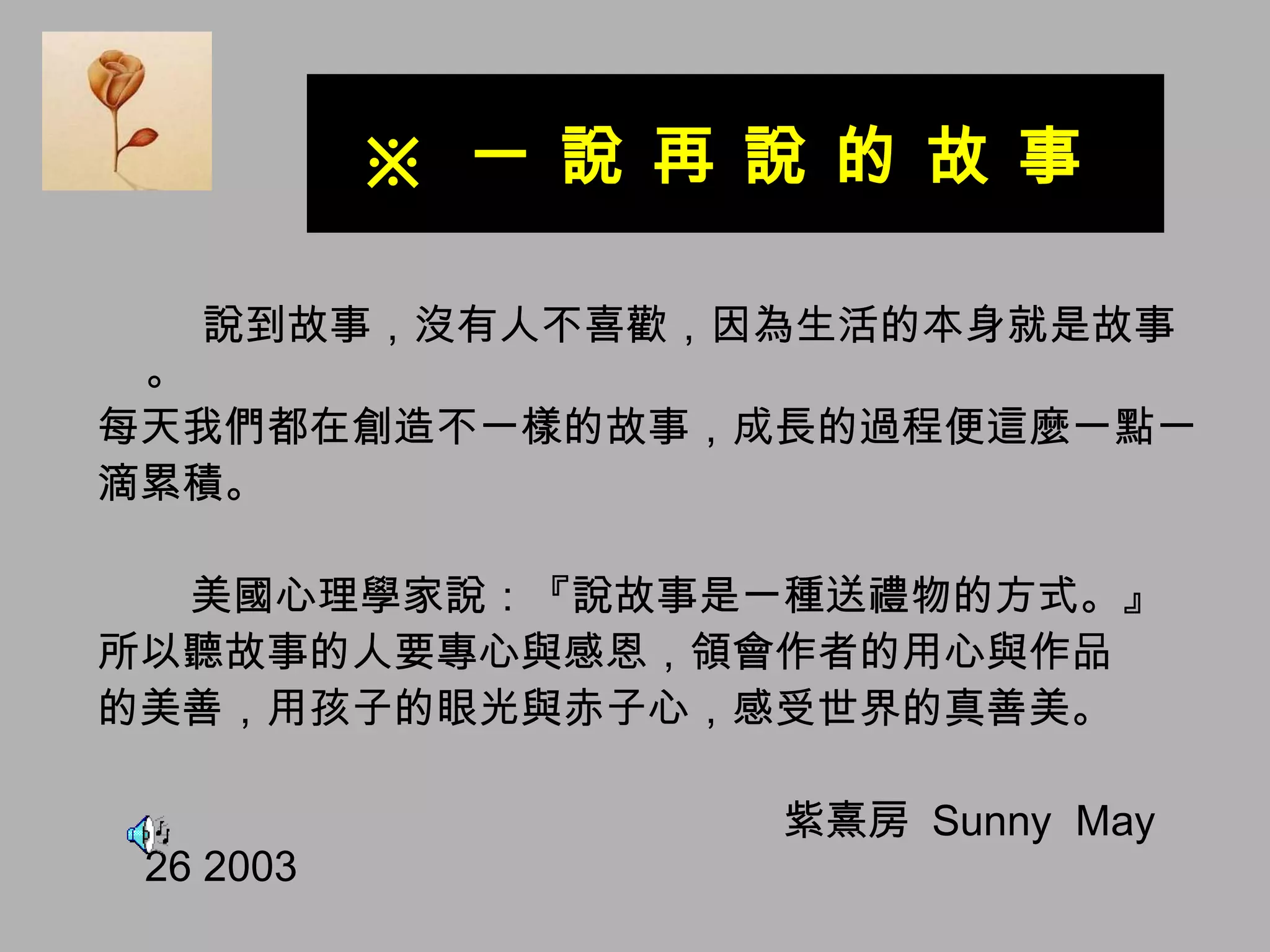 ※  一 說 再 說 的 故 事  說到故事，沒有人不喜歡，因為生活的本身就是故事。 每天我們都在創造不一樣的故事，成長的過程便這麼一點一 滴累積。 美國心理學家說：『說故事是一種送禮物的方式。』 所以聽故事的人要專心與感恩，領會作者的用心與作品 的美善，用孩子的眼光與赤子心，感受世界的真善美。 紫熹房  Sunny  May 26 2003  