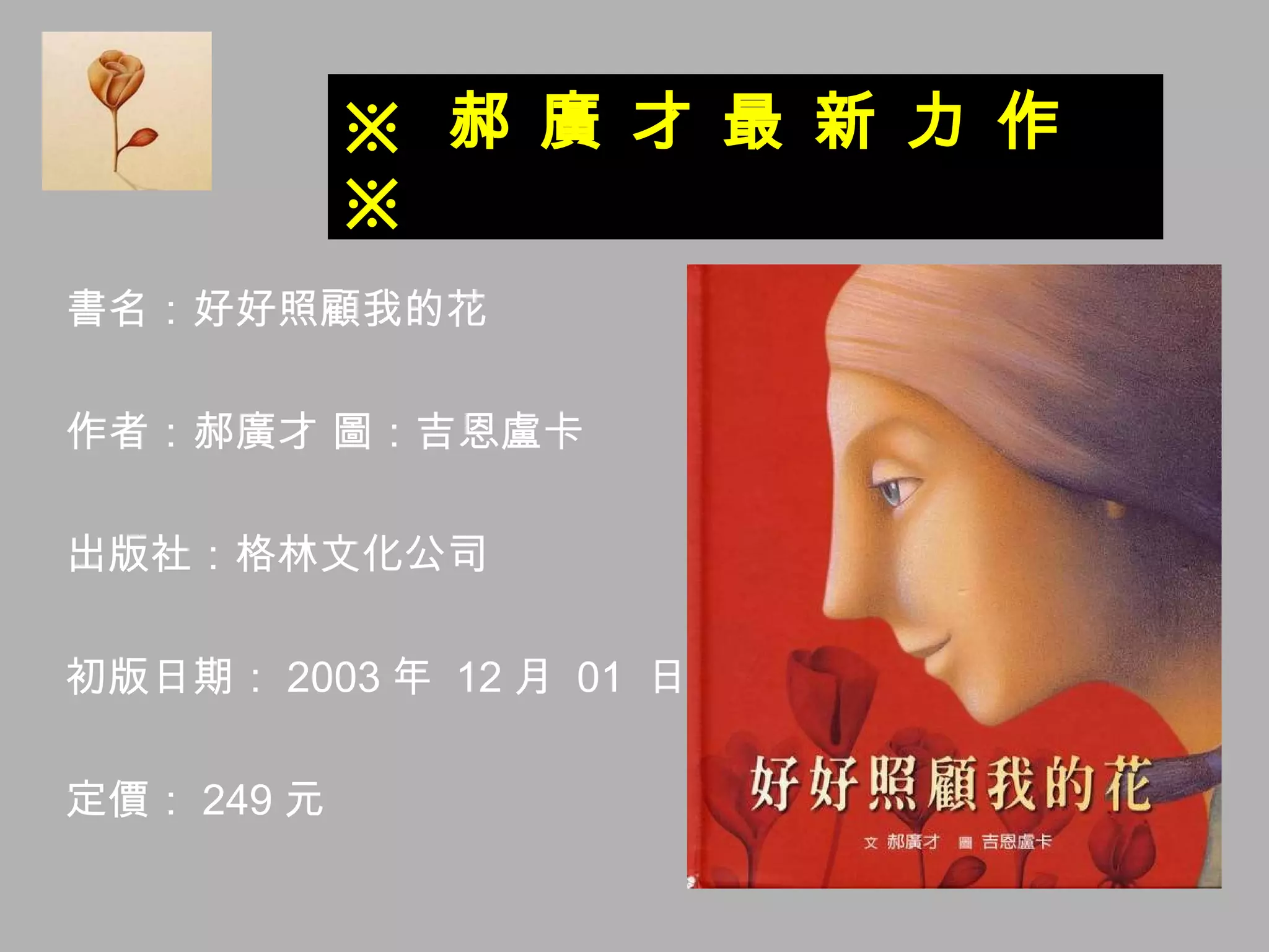 書名：好好照顧我的花 作者：郝廣才 圖：吉恩盧卡 出版社：格林文化公司 初版日期： 2003 年  12 月  01  日 定價： 249 元 ※  郝 廣 才 最 新 力 作  ※ 