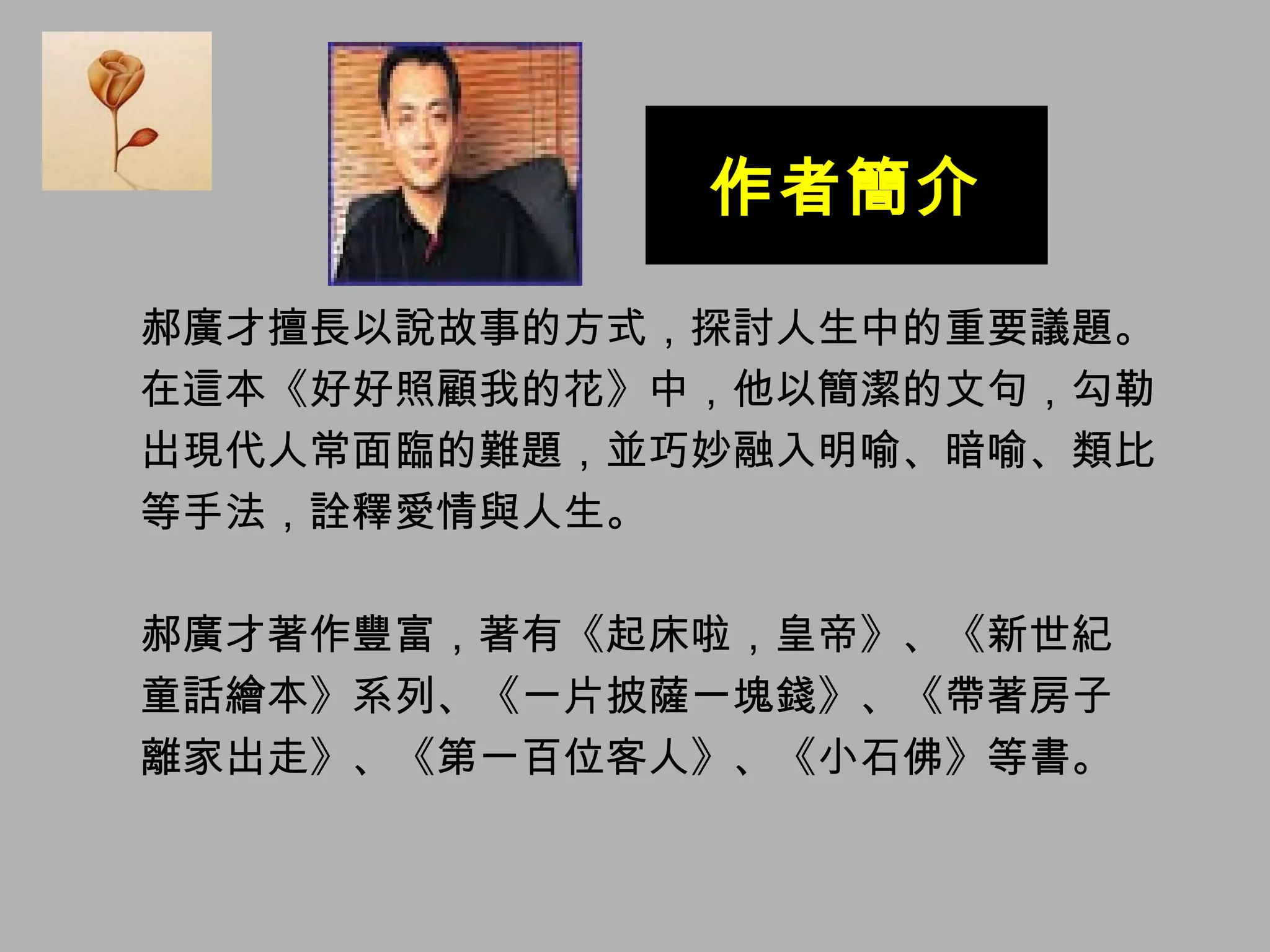 作者簡介 郝廣才擅長以說故事的方式，探討人生中的重要議題。 在這本《好好照顧我的花》中，他以簡潔的文句，勾勒 出現代人常面臨的難題，並巧妙融入明喻、暗喻、類比 等手法，詮釋愛情與人生。 郝廣才著作豐富，著有《起床啦，皇帝》、《新世紀 童話繪本》系列、《一片披薩一塊錢》、《帶著房子 離家出走》、《第一百位客人》、《小石佛》等書。 