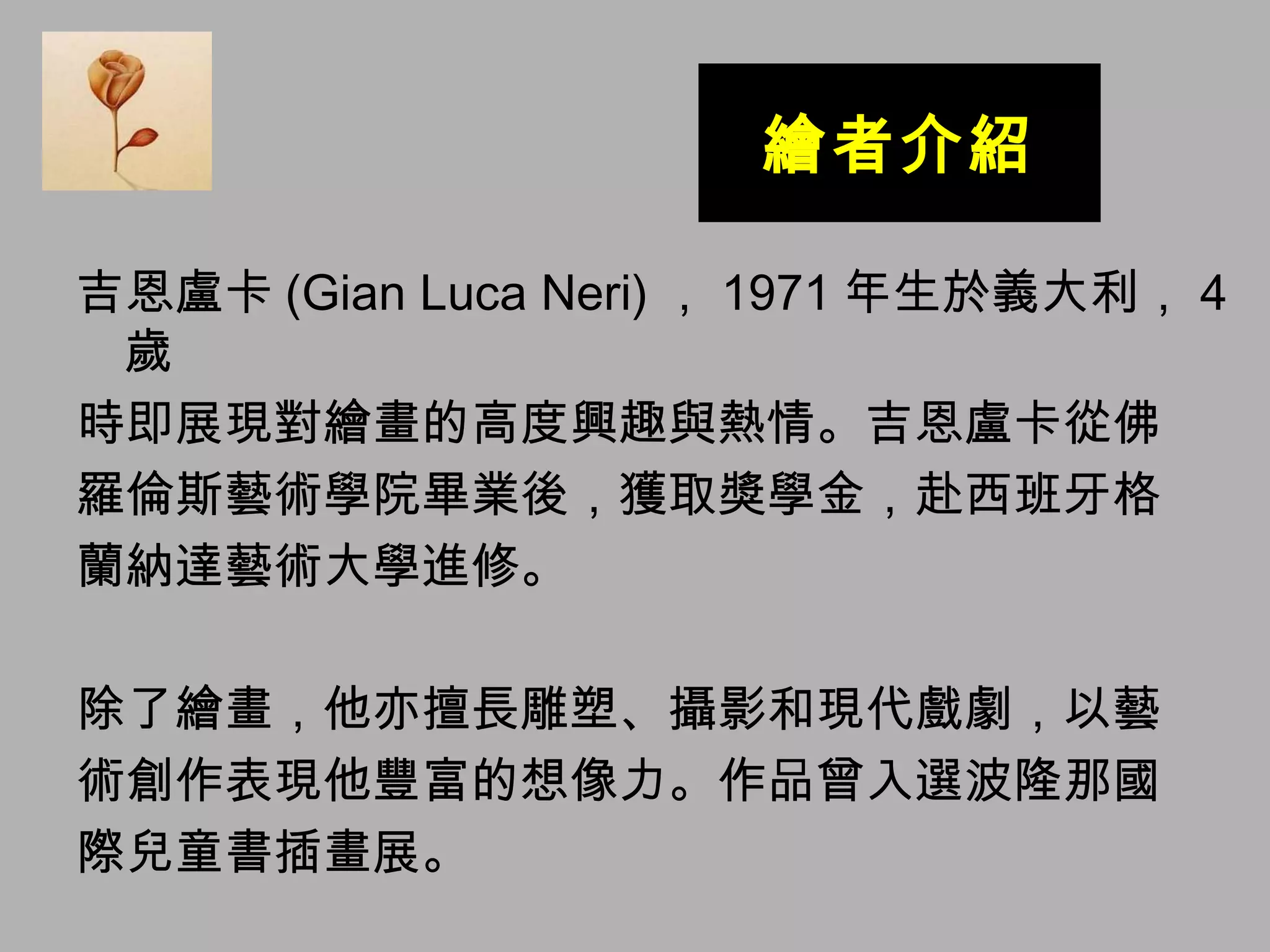 繪者介紹 吉恩盧卡 (Gian Luca Neri) ， 1971 年生於義大利， 4 歲 時即展現對繪畫的高度興趣與熱情。吉恩盧卡從佛 羅倫斯藝術學院畢業後，獲取獎學金，赴西班牙格 蘭納達藝術大學進修。 除了繪畫，他亦擅長雕塑、攝影和現代戲劇，以藝 術創作表現他豐富的想像力。作品曾入選波隆那國 際兒童書插畫展。 