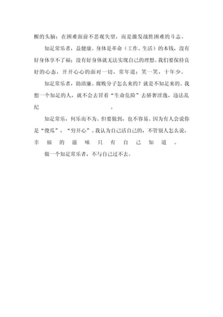醒的头脑；在困难面前不悲观失望，而是激发战胜困难的斗志。

    知足常乐者，益健康。身体是革命（工作、生活）的本钱，没有

好身体享不了福；没有好身体就无法实现自己的理想。我们要保持良

好的心态，开开心心的面对一切，常年道：笑一笑，十年少。

    知足常乐者，助清廉。腐败分子怎么来的？就是不知足来的。我

想一个知足的人，就不会去冒着“生命危险”去骄奢淫逸，违法乱

纪                       。

    知足常乐，何乐而不为。但要做到，也不容易。因为有人会说你

是“傻瓜”，“穷开心”。我认为自己活自己的，不管别人怎么说，

幸   福   的   滋   味   只   有   自   己   知   道   。

    做一个知足常乐者，不与自己过不去。
 