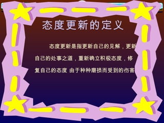 态度更新的定义 态度更新是指更新自己的见解，更新 自己的处事之道，重新确立积极态度，修 复自己的态度 由于种种磨损而受到的伤害。 