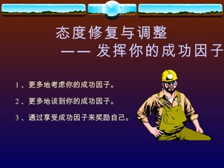 态度修复与调整 —— 发挥你的成功因子 1 、更多地考虑你的成功因子。 2 、更多地谈到你的成功因子。 3 、通过享受成功因子来奖励自己。 