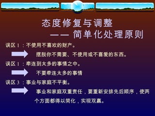 态度修复与调整 —— 简单化处理原则 误区 1 ：不使用不喜欢的财产。 摆脱你不需要、不使用或不喜爱的东西。 误区 1 ：牵连到太多的事情之中。 不要牵连太多的事情 误区 3 ：事业与家庭不平衡。 事业和家庭双重责任，要重新安排先后顺序，使两 个方面都得以简化，实现双赢。 