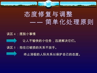 态度修复与调整 —— 简单化处理原则 误区 4 ：摆脱小事情 让人不愉快的小任务，迅速解决它们。 误区 5 ：抱住已破损的关系不放手。 终止消极的人际关系以保护自己的态度。 