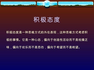 积极态度 积极态度是一种思维方式的外在表现，这种思维方式考虑积 极的事情。它是一种心态，偏向于创造性活动而不是枯燥乏 味，偏向于欢乐而不是悲伤，偏向于希望而不是绝望。 