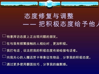 态度修复与调整 —— 把积极态度给予他人 特意拜访态度上正出现问题的朋友。 在与我有频繁接触的人相处时，更加积极。 我打电话，设法把我的积极态度传染给接电话者。 向我关心的人赠送贺卡等象征性物品，分享我的积极态度。 通过更多使用翻面技巧，分享我的幽默感。 