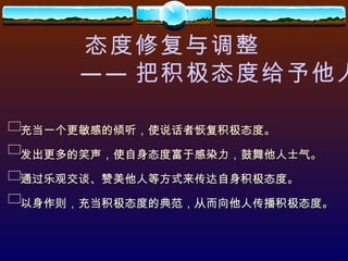 态度修复与调整 —— 把积极态度给予他人 充当一个更敏感的倾听，使说话者恢复积极态度。 发出更多的笑声，使自身态度富于感染力，鼓舞他人士气。 通过乐观交谈、赞美他人等方式来传达自身积极态度。 以身作则，充当积极态度的典范，从而向他人传播积极态度。 