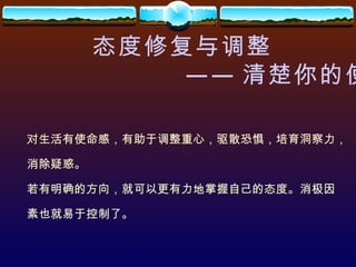 态度修复与调整 —— 清楚你的使命 对生活有使命感，有助于调整重心，驱散恐惧，培育洞察力， 消除疑惑。 若有明确的方向，就可以更有力地掌握自己的态度。消极因 素也就易于控制了。 