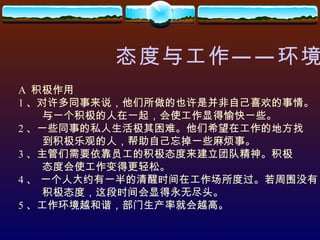 态度与工作——环境 A  积极作用 1 、对许多同事来说，他们所做的也许是并非自己喜欢的事情。 与一个积极的人在一起，会使工作显得愉快一些。 2 、一些同事的私人生活极其困难。他们希望在工作的地方找 到积极乐观的人，帮助自己忘掉一些麻烦事。 3 、主管们需要依靠员工的积极态度来建立团队精神。积极 态度会使工作变得更轻松。 4 、 一个人大约有一半的清醒时间在工作场所度过。若周围没有 积极态度，这段时间会显得永无尽头。 5 、工作环境越和谐，部门生产率就会越高。 