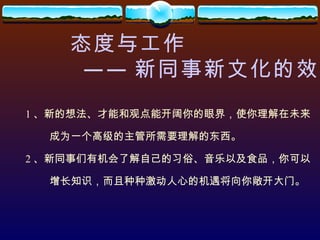 态度与工作 —— 新同事新文化的效应 1 、新的想法、才能和观点能开阔你的眼界，使你理解在未来 成为一个高级的主管所需要理解的东西。 2 、新同事们有机会了解自己的习俗、音乐以及食品，你可以 增长知识，而且种种激动人心的机遇将向你敞开大门。 