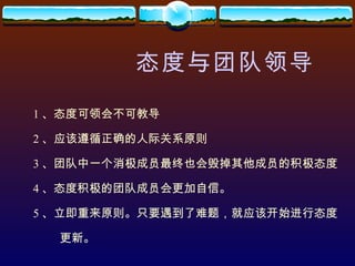 态度与团队领导 1 、态度可领会不可教导 2 、应该遵循正确的人际关系原则 3 、团队中一个消极成员最终也会毁掉其他成员的积极态度 4 、态度积极的团队成员会更加自信。 5 、立即重来原则。只要遇到了难题，就应该开始进行态度 更新。 