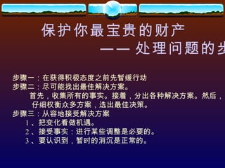 保护你最宝贵的财产 —— 处理问题的步骤 步骤一：在获得积极态度之前先暂缓行动 步骤二：尽可能找出最佳解决方案。 首先，收集所有的事实。接着，分出各种解决方案。然后， 仔细权衡众多方案，选出最佳决策。 步骤三：从容地接受解决方案 1 、把变化看做机遇。 2 、接受事实：进行某些调整是必要的。 3 、要认识到，暂时的消沉是正常的。 