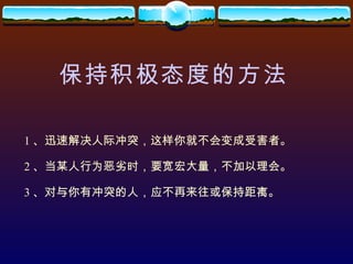 保持积极态度的方法 1 、迅速解决人际冲突，这样你就不会变成受害者。 2 、当某人行为恶劣时，要宽宏大量，不加以理会。 3 、对与你有冲突的人，应不再来往或保持距离。 
