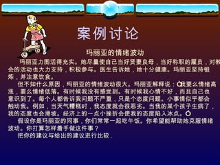 案例讨论 玛丽亚的情绪波动 玛丽亚力图活得充实。她尽量使自己当好贤妻良母，当好称职的雇员，对教 会的活动也大力支持，积极参与。医生告诉她，她十分健康。玛丽亚坚持锻 炼，并注意饮食。 但不知什么原因，玛丽亚的情绪波动很大。玛丽亚解释说：“我要么情绪高 涨，要么情绪低落。有时候我没有感觉到。有时候我心情不好，而且自己也 意识到了。每个人都告诉我问题不严重，只是个态度问题。小事情似乎都会 触动我。例如，当天气糟糕时，我态度就会很恶劣。当我的某个孩子生病了， 我的态度也会滑坡。经济上的一点小挫折会使我的态度陷入冰点。” 假设你是玛丽亚的同事，你们常常一起吃午饭。你希望能帮助她克服情绪 波动。你打算怎样着手做这件事？ 把你的建议与给出的建议进行比较 . 