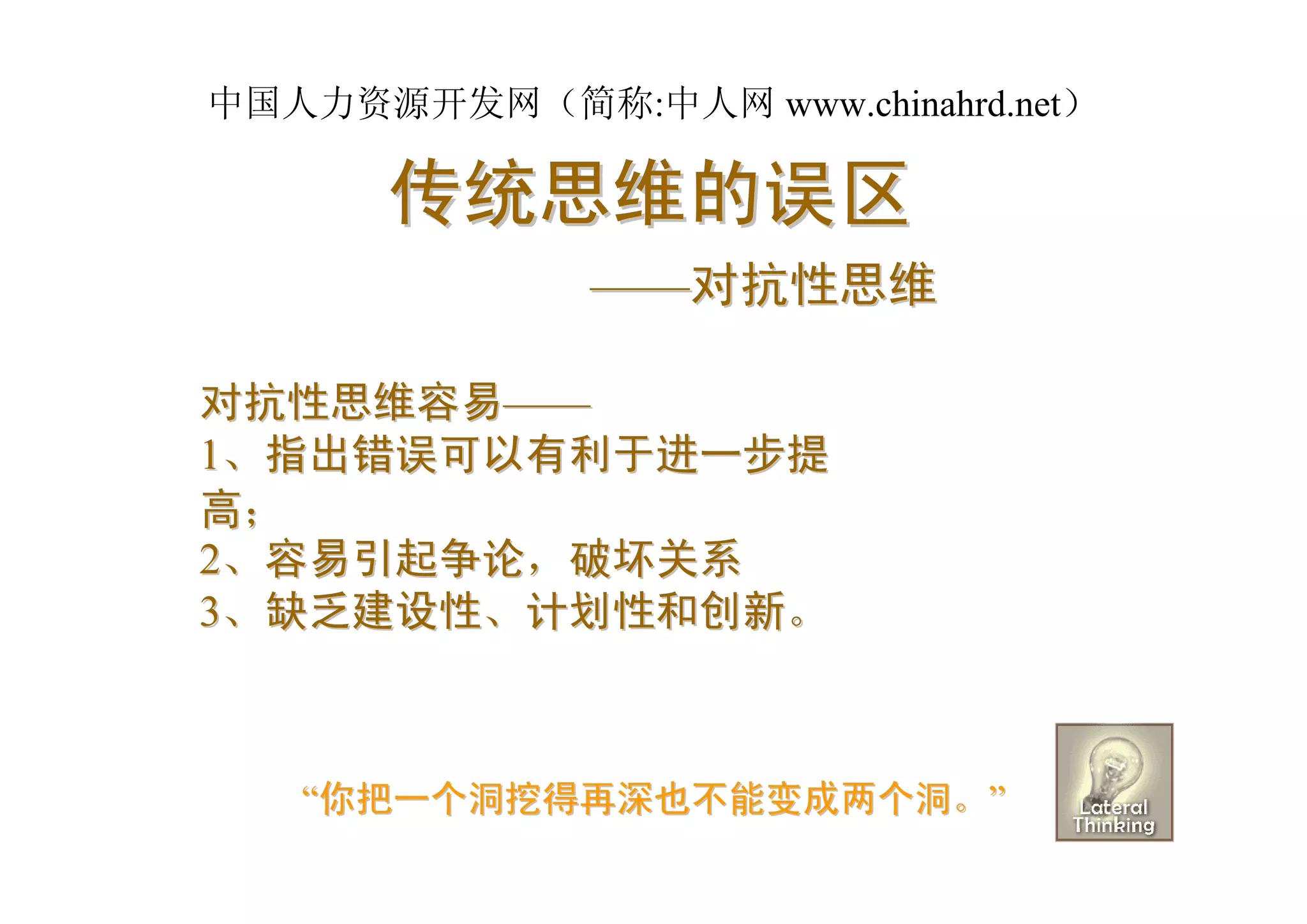 中国人力资源开发网（简称:中人网 www.chinahrd.net）

      传统思维的误区
              ——对抗性思维

对抗性思维容易——
1、指出错误可以有利于进一步提
高；
2、容易引起争论，破坏关系
3、缺乏建设性、计划性和创新。



   “你把一个洞挖得再深也不能变成两个洞。”
 