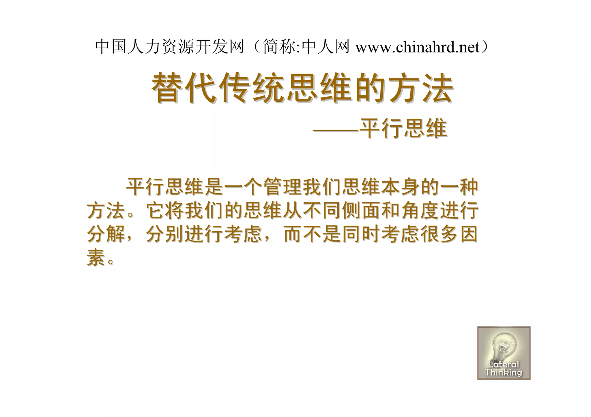 中国人力资源开发网（简称:中人网 www.chinahrd.net）

    替代传统思维的方法
                  ——平行思维

  平行思维是一个管理我们思维本身的一种
方法。它将我们的思维从不同侧面和角度进行
分解，分别进行考虑，而不是同时考虑很多因
素。
 