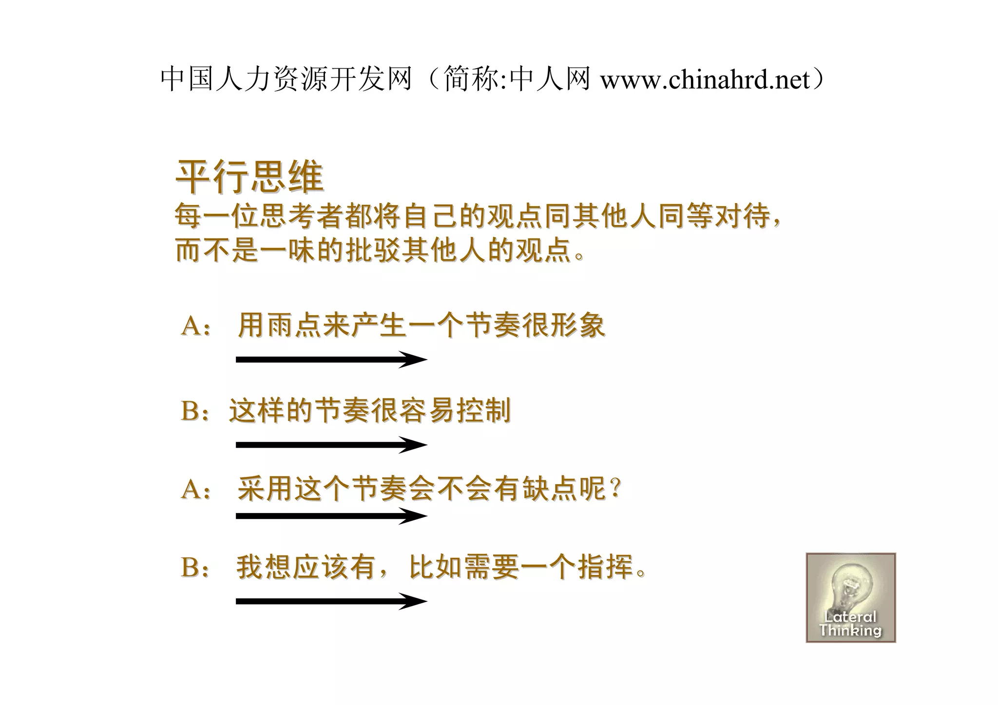 中国人力资源开发网（简称:中人网 www.chinahrd.net）


平行思维
每一位思考者都将自己的观点同其他人同等对待，
而不是一味的批驳其他人的观点。

 A： 用雨点来产生一个节奏很形象


 B：这样的节奏很容易控制

 A： 采用这个节奏会不会有缺点呢？

 B： 我想应该有，比如需要一个指挥。
 