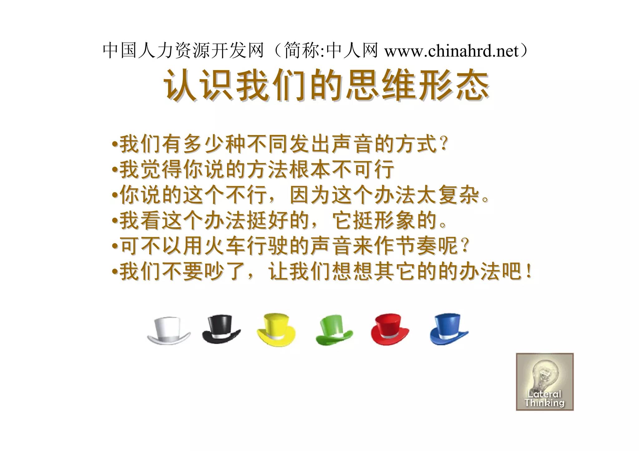 中国人力资源开发网（简称:中人网 www.chinahrd.net）

    认识我们的思维形态
•我们有多少种不同发出声音的方式？
•我觉得你说的方法根本不可行
•你说的这个不行，因为这个办法太复杂。
•我看这个办法挺好的，它挺形象的。
•可不以用火车行驶的声音来作节奏呢？
•我们不要吵了，让我们想想其它的的办法吧！
 