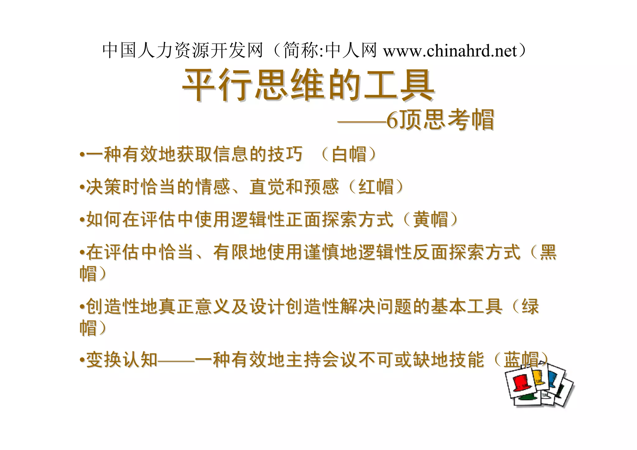 中国人力资源开发网（简称:中人网 www.chinahrd.net）

       平行思维的工具
                   ——6顶思考帽
•一种有效地获取信息的技巧 （白帽）
•决策时恰当的情感、直觉和预感（红帽）
•如何在评估中使用逻辑性正面探索方式（黄帽）
•在评估中恰当、有限地使用谨慎地逻辑性反面探索方式（黑
帽）
•创造性地真正意义及设计创造性解决问题的基本工具（绿
帽）
•变换认知——一种有效地主持会议不可或缺地技能（蓝帽）
 