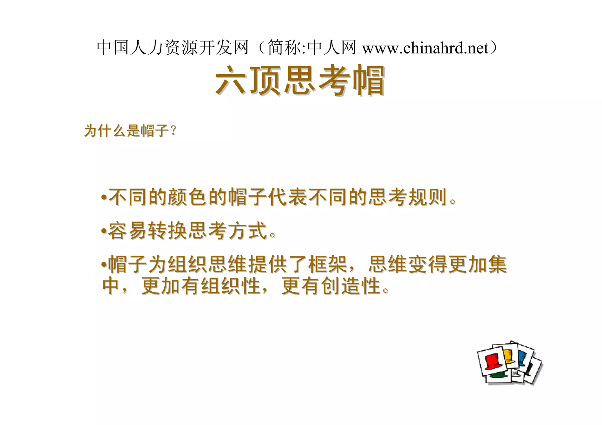 中国人力资源开发网（简称:中人网 www.chinahrd.net）

          六顶思考帽
为什么是帽子？



 •不同的颜色的帽子代表不同的思考规则。
 •容易转换思考方式。
 •帽子为组织思维提供了框架，思维变得更加集
 中，更加有组织性，更有创造性。
 