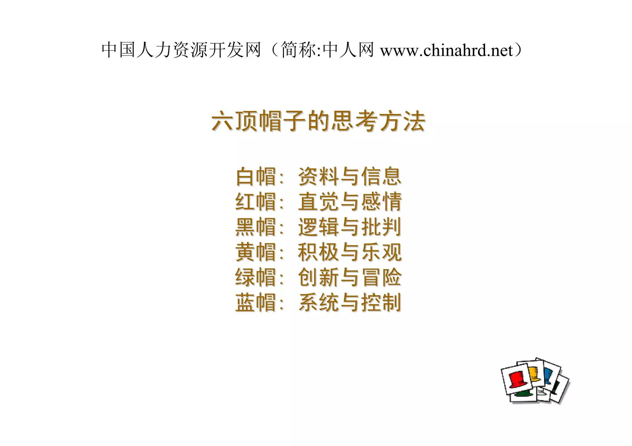 中国人力资源开发网（简称:中人网 www.chinahrd.net）



        六顶帽子的思考方法

          白帽:   资料与信息
          红帽:   直觉与感情
          黑帽:   逻辑与批判
          黄帽:   积极与乐观
          绿帽:   创新与冒险
          蓝帽:   系统与控制
 