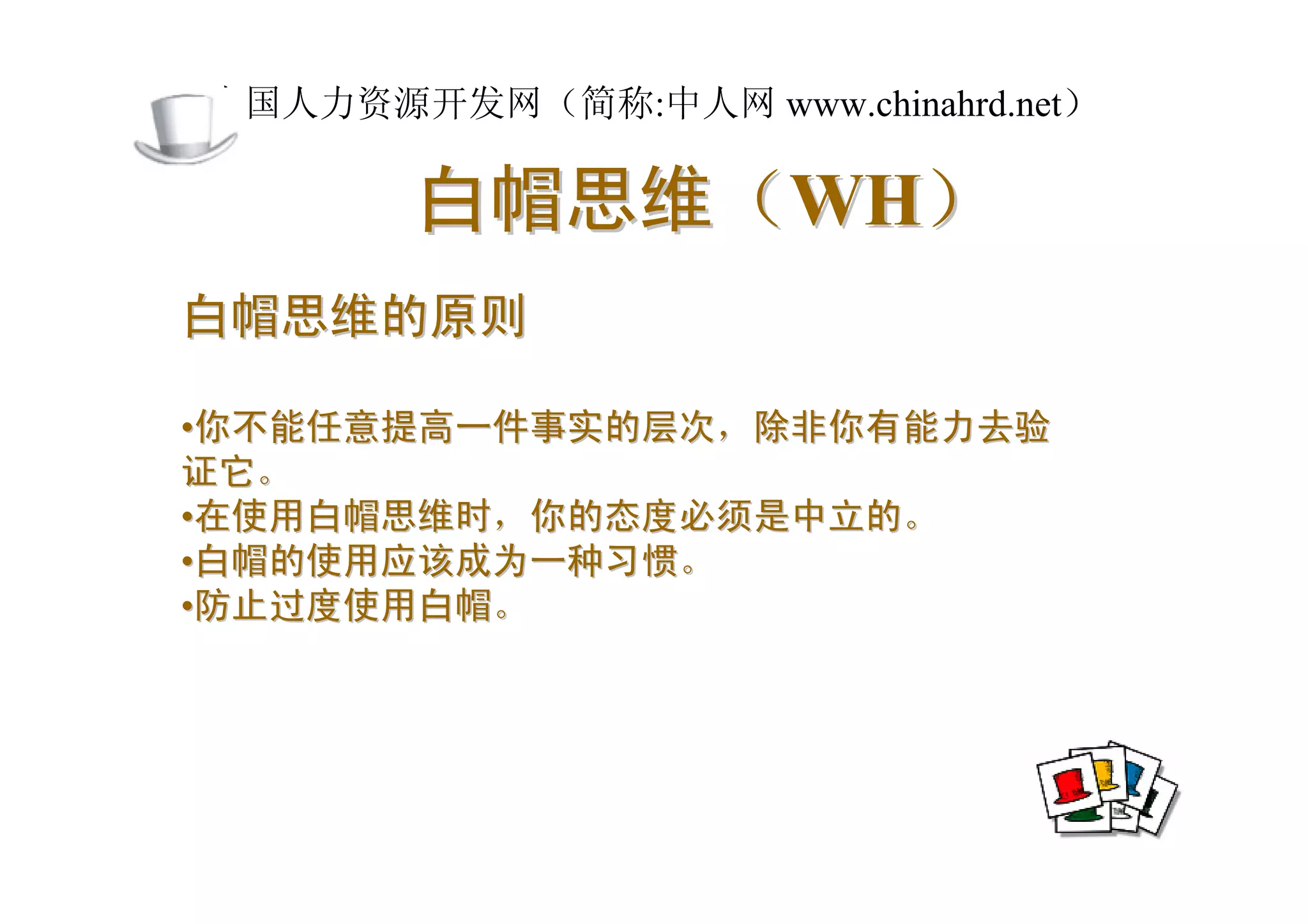 中国人力资源开发网（简称:中人网 www.chinahrd.net）

       白帽思维（WH）
白帽思维的原则

•你不能任意提高一件事实的层次，除非你有能力去验
证它。
•在使用白帽思维时，你的态度必须是中立的。
•白帽的使用应该成为一种习惯。
•防止过度使用白帽。
 