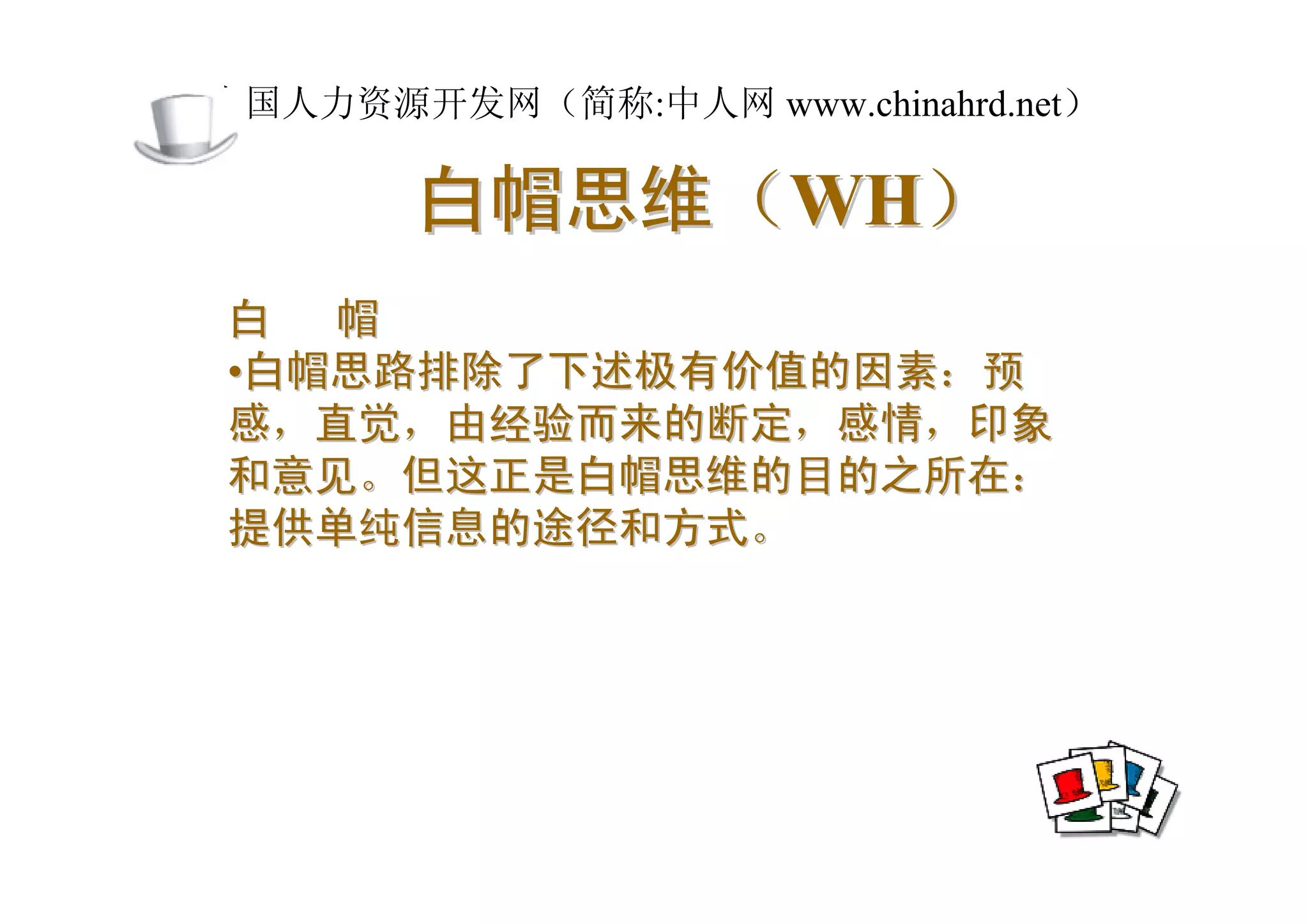中国人力资源开发网（简称:中人网 www.chinahrd.net）

       白帽思维（WH）
白 帽
•白帽思路排除了下述极有价值的因素：预
感，直觉，由经验而来的断定，感情，印象
和意见。但这正是白帽思维的目的之所在：
提供单纯信息的途径和方式。
 