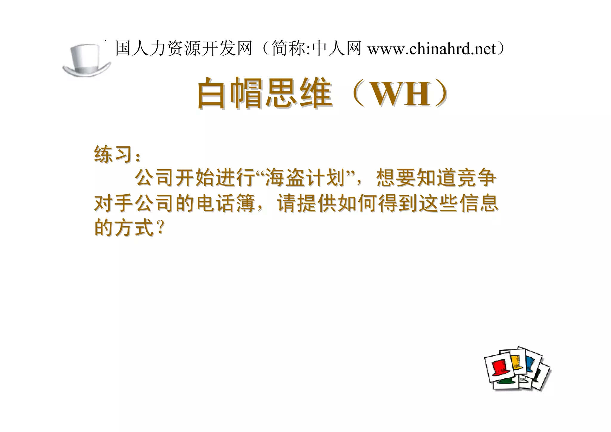 中国人力资源开发网（简称:中人网 www.chinahrd.net）

       白帽思维（WH）
练习：
  公司开始进行“海盗计划”，想要知道竞争
对手公司的电话簿，请提供如何得到这些信息
的方式？
 