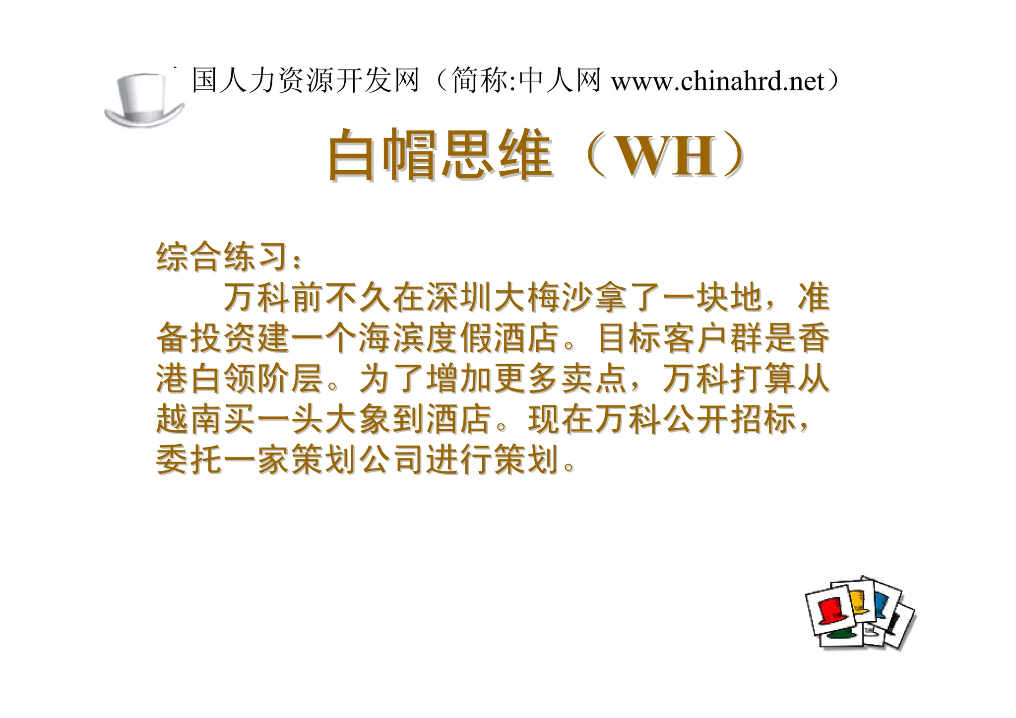 中国人力资源开发网（简称:中人网 www.chinahrd.net）

       白帽思维（WH）
综合练习：
  万科前不久在深圳大梅沙拿了一块地，准
备投资建一个海滨度假酒店。目标客户群是香
港白领阶层。为了增加更多卖点，万科打算从
越南买一头大象到酒店。现在万科公开招标，
委托一家策划公司进行策划。
 