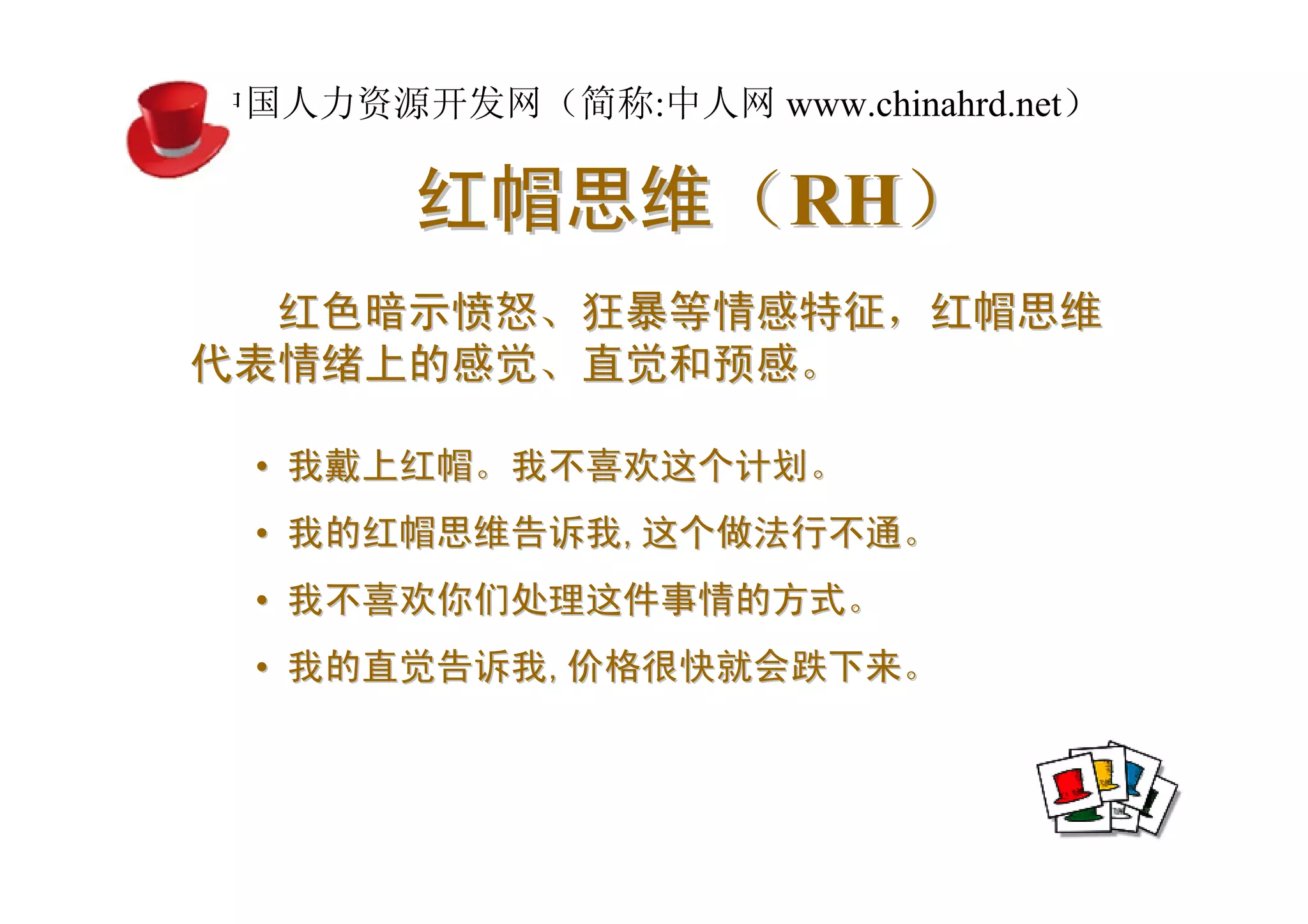 中国人力资源开发网（简称:中人网 www.chinahrd.net）

       红帽思维（RH）
  红色暗示愤怒、狂暴等情感特征，红帽思维
代表情绪上的感觉、直觉和预感。

 • 我戴上红帽。我不喜欢这个计划。
 • 我的红帽思维告诉我,这个做法行不通。
 • 我不喜欢你们处理这件事情的方式。
 • 我的直觉告诉我,价格很快就会跌下来。
 
