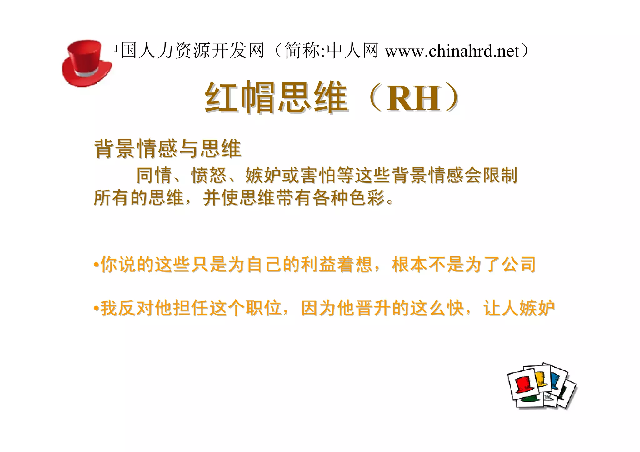中国人力资源开发网（简称:中人网 www.chinahrd.net）

       红帽思维（RH）
背景情感与思维
  同情、愤怒、嫉妒或害怕等这些背景情感会限制
所有的思维，并使思维带有各种色彩。


•你说的这些只是为自己的利益着想，根本不是为了公司

•我反对他担任这个职位，因为他晋升的这么快，让人嫉妒
 