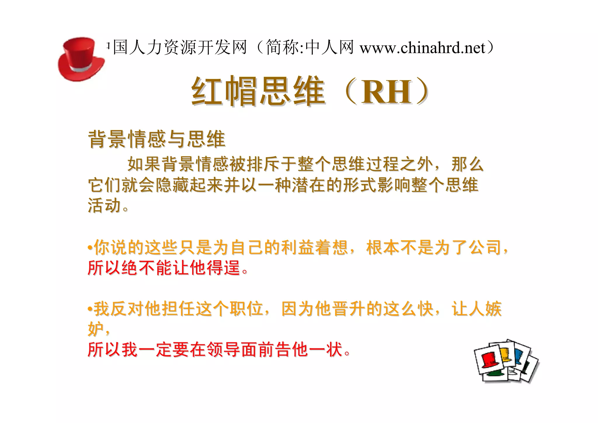 中国人力资源开发网（简称:中人网 www.chinahrd.net）

       红帽思维（RH）
背景情感与思维
  如果背景情感被排斥于整个思维过程之外，那么
它们就会隐藏起来并以一种潜在的形式影响整个思维
活动。

•你说的这些只是为自己的利益着想，根本不是为了公司，
所以绝不能让他得逞。

•我反对他担任这个职位，因为他晋升的这么快，让人嫉
妒，
所以我一定要在领导面前告他一状。
 