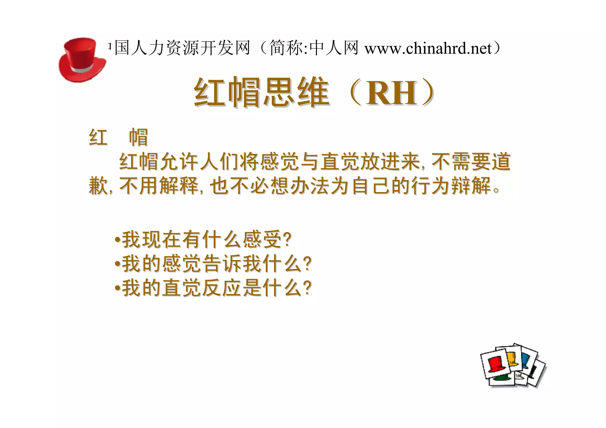 中国人力资源开发网（简称:中人网 www.chinahrd.net）

       红帽思维（RH）
红 帽
  红帽允许人们将感觉与直觉放进来,不需要道
歉,不用解释,也不必想办法为自己的行为辩解。

 •我现在有什么感受?
 •我的感觉告诉我什么?
 •我的直觉反应是什么?
 