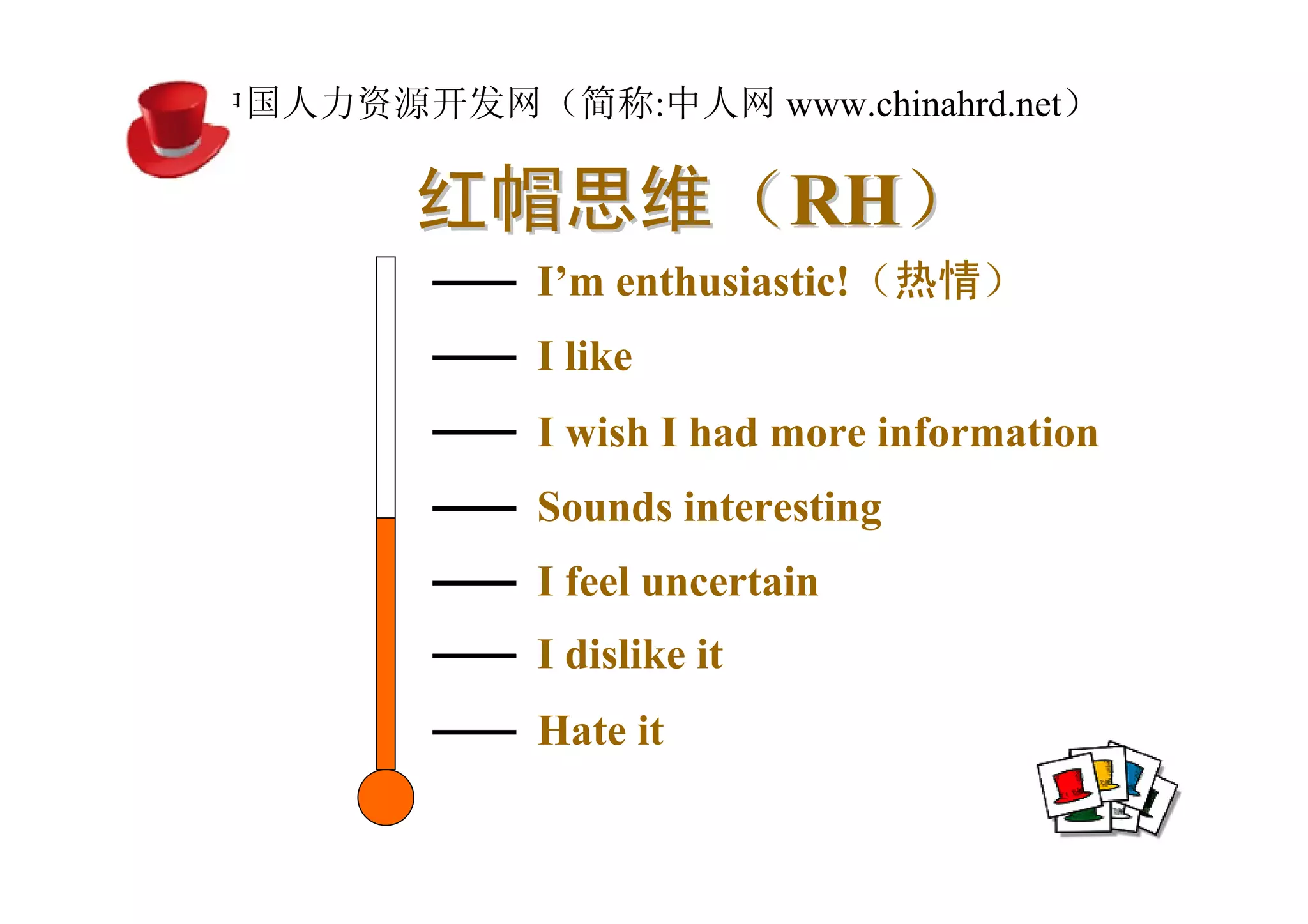 中国人力资源开发网（简称:中人网 www.chinahrd.net）

       红帽思维（RH）
            I’m enthusiastic!（热情）
            I like
            I wish I had more information
            Sounds interesting
            I feel uncertain
            I dislike it
            Hate it
 