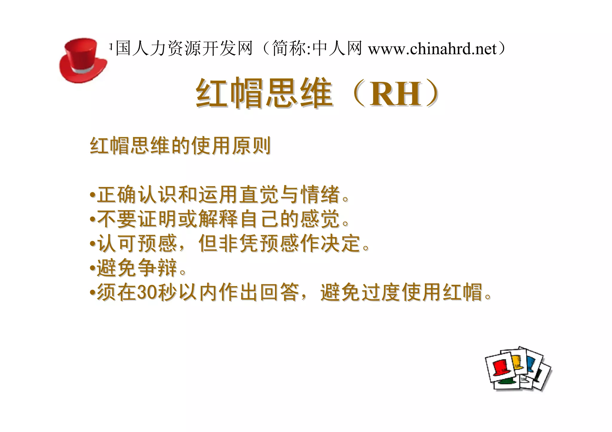 中国人力资源开发网（简称:中人网 www.chinahrd.net）

       红帽思维（RH）
红帽思维的使用原则

•正确认识和运用直觉与情绪。
•不要证明或解释自己的感觉。
•认可预感，但非凭预感作决定。
•避免争辩。
•须在30秒以内作出回答，避免过度使用红帽。
 